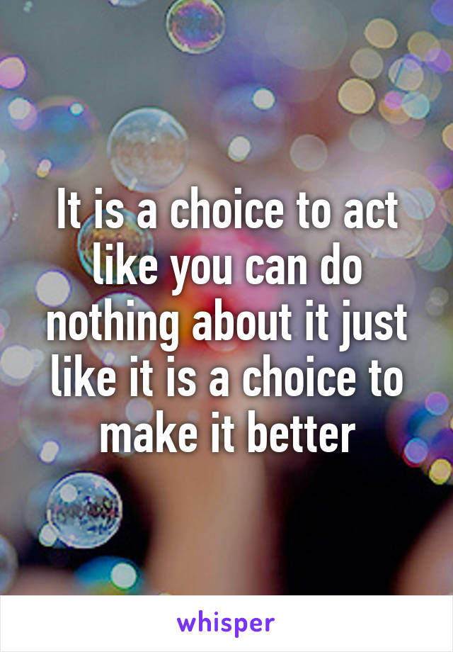 It is a choice to act like you can do nothing about it just like it is a choice to make it better