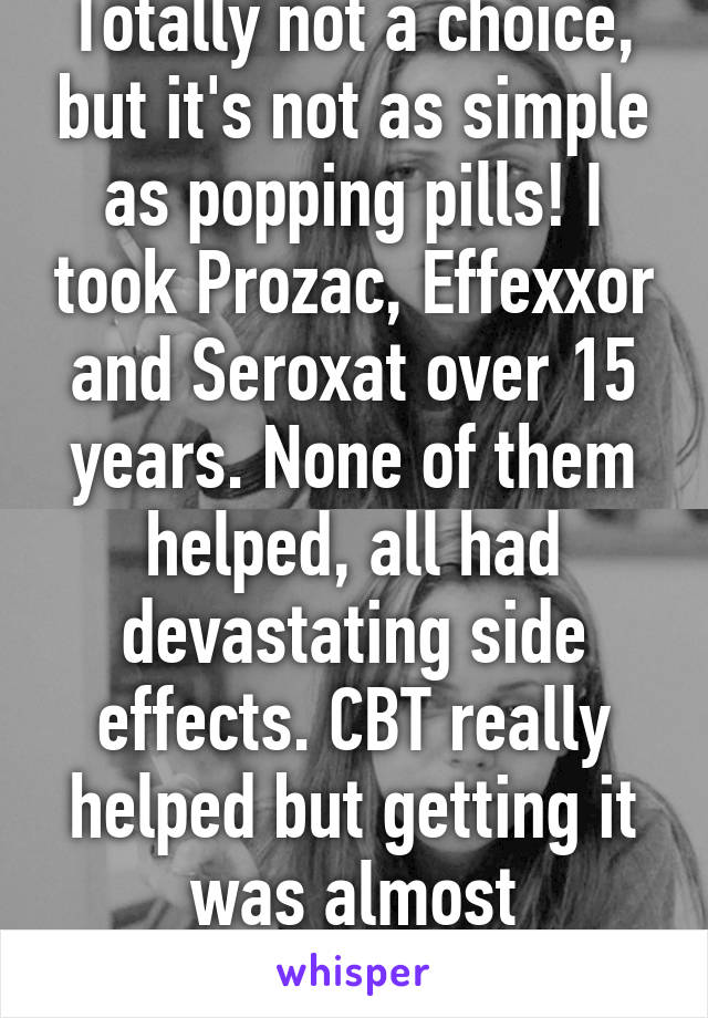 Totally not a choice, but it's not as simple as popping pills! I took Prozac, Effexxor and Seroxat over 15 years. None of them helped, all had devastating side effects. CBT really helped but getting it was almost impossible.  