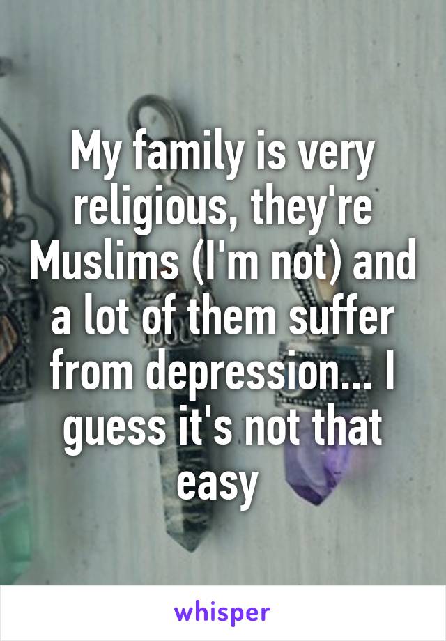 My family is very religious, they're Muslims (I'm not) and a lot of them suffer from depression... I guess it's not that easy 