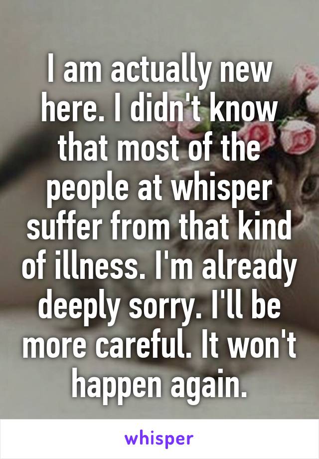 I am actually new here. I didn't know that most of the people at whisper suffer from that kind of illness. I'm already deeply sorry. I'll be more careful. It won't happen again.