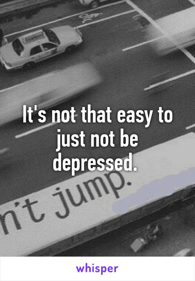 It's not that easy to just not be depressed. 