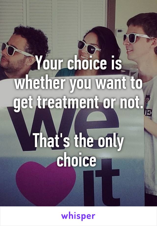 Your choice is whether you want to get treatment or not.

That's the only choice 