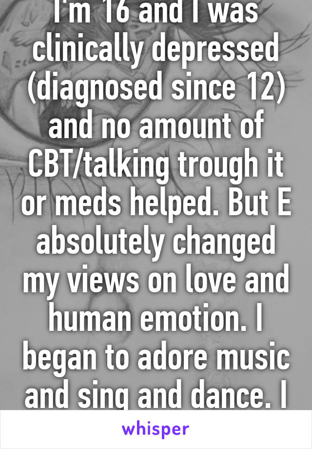 I'm 16 and I was clinically depressed (diagnosed since 12) and no amount of CBT/talking trough it or meds helped. But E absolutely changed my views on love and human emotion. I began to adore music and sing and dance. I feel complete again.