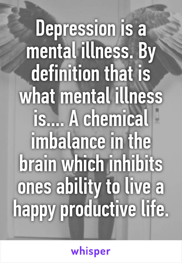 Depression is a mental illness. By definition that is what mental illness is.... A chemical imbalance in the brain which inhibits ones ability to live a happy productive life. 