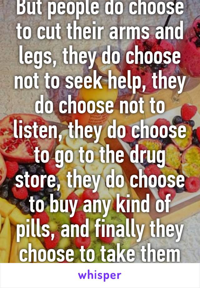 But people do choose to cut their arms and legs, they do choose not to seek help, they do choose not to listen, they do choose to go to the drug store, they do choose to buy any kind of pills, and finally they choose to take them all at once.