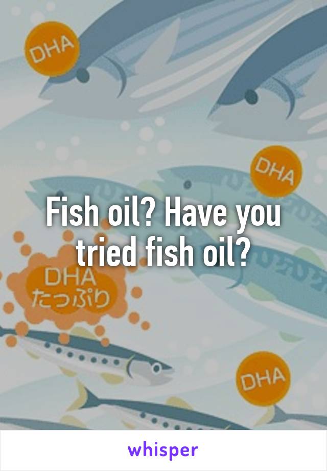 Fish oil? Have you tried fish oil?