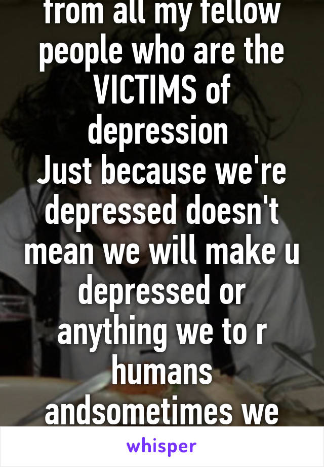 this's a message from all my fellow people who are the VICTIMS of depression 
Just because we're depressed doesn't mean we will make u depressed or anything we to r humans andsometimes we need LOVE to overcome depressi