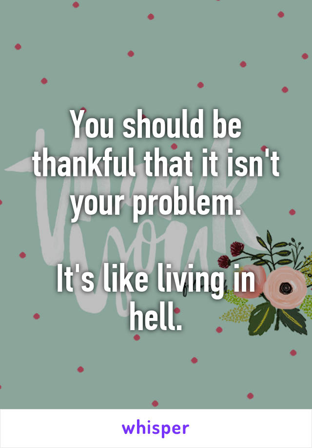 You should be thankful that it isn't your problem.

It's like living in hell.