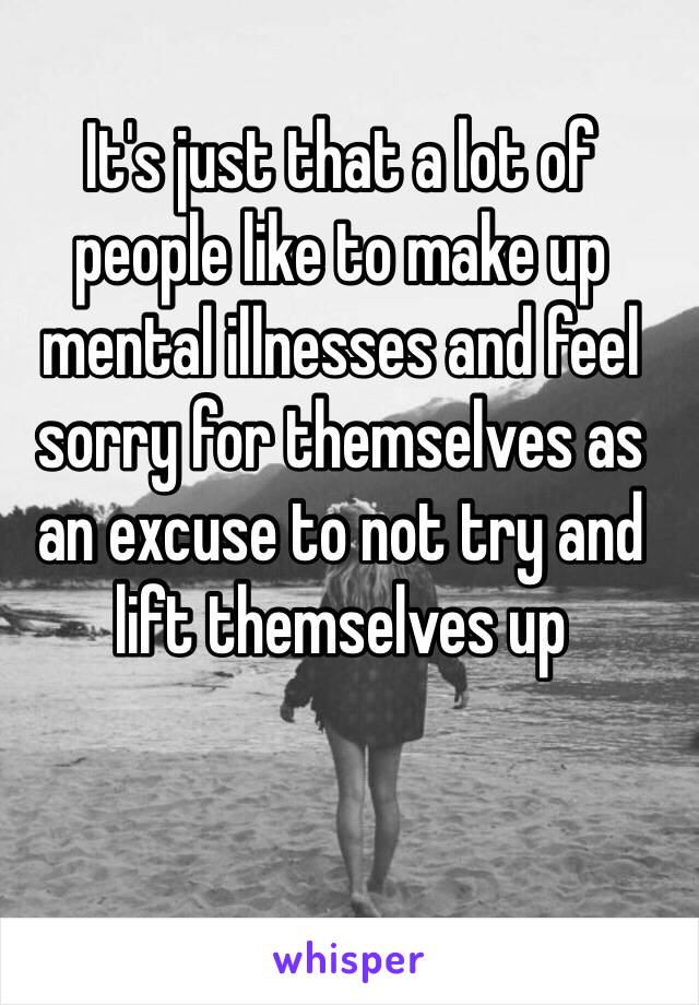 It's just that a lot of people like to make up mental illnesses and feel sorry for themselves as an excuse to not try and lift themselves up