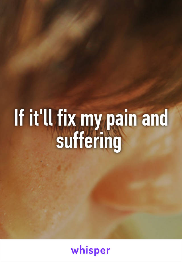 If it'll fix my pain and suffering 