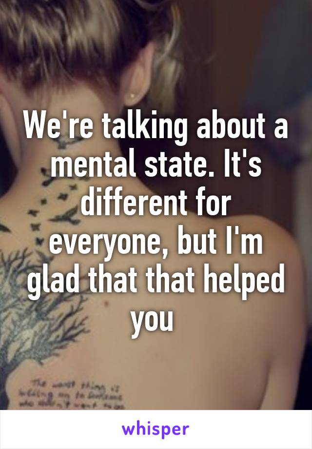 We're talking about a mental state. It's different for everyone, but I'm glad that that helped you 