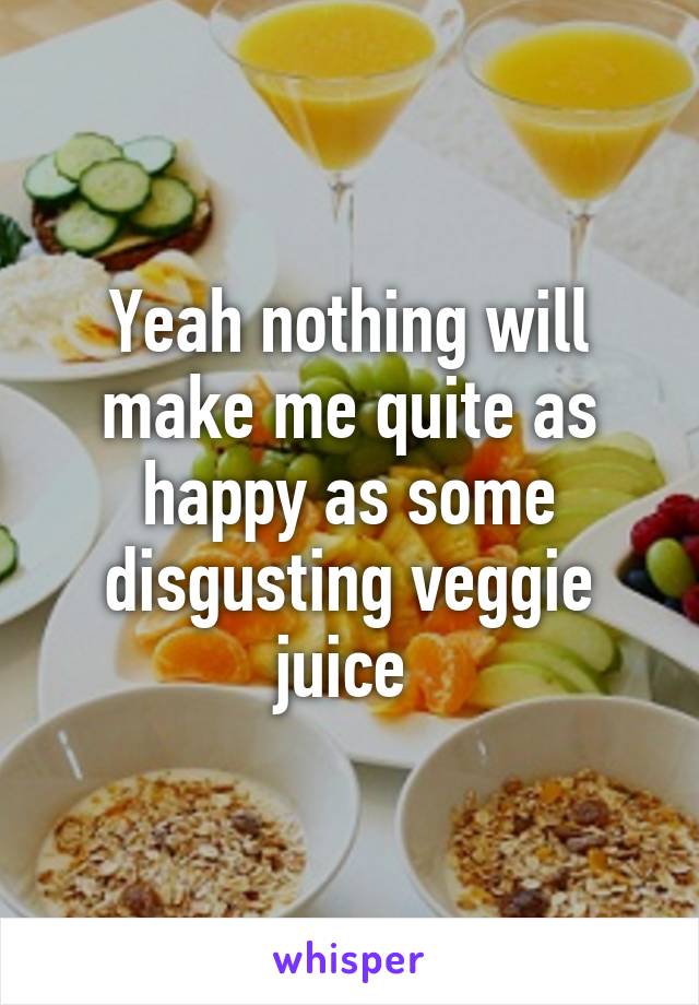 Yeah nothing will make me quite as happy as some disgusting veggie juice 