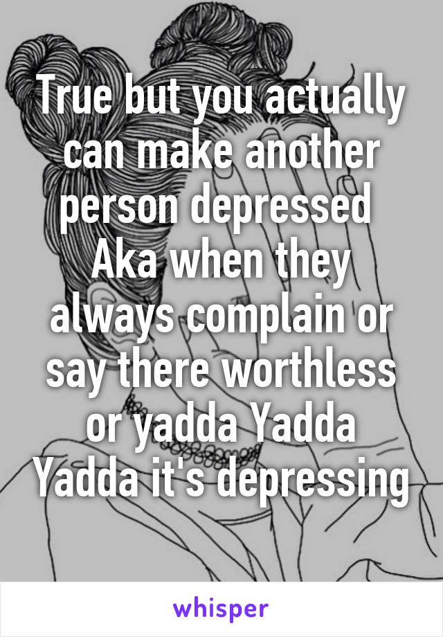 True but you actually can make another person depressed 
Aka when they always complain or say there worthless or yadda Yadda Yadda it's depressing 