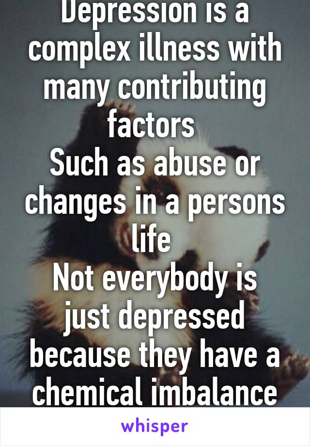 Depression is a complex illness with many contributing factors 
Such as abuse or changes in a persons life 
Not everybody is just depressed because they have a chemical imbalance in the brain 