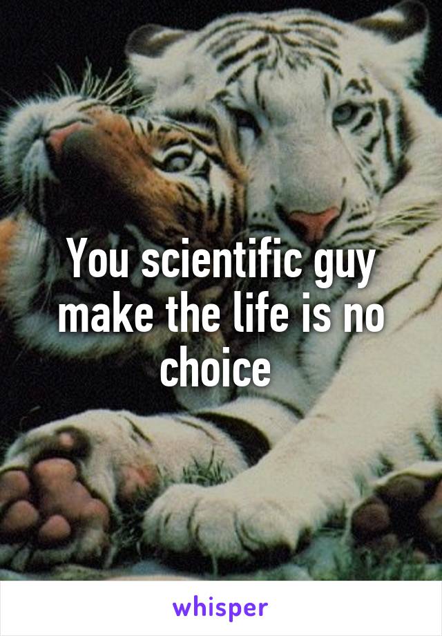 You scientific guy make the life is no choice 