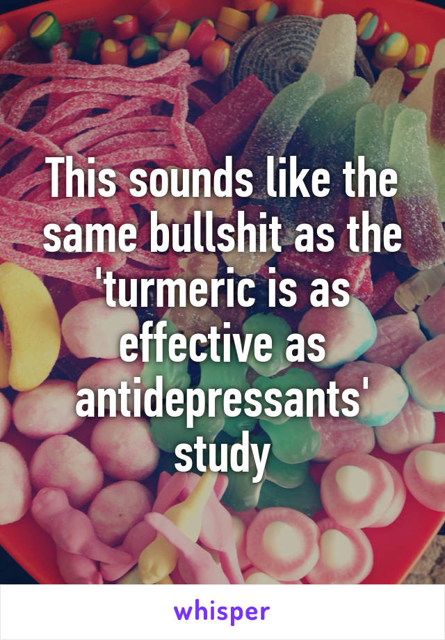 This sounds like the same bullshit as the 'turmeric is as effective as antidepressants' study