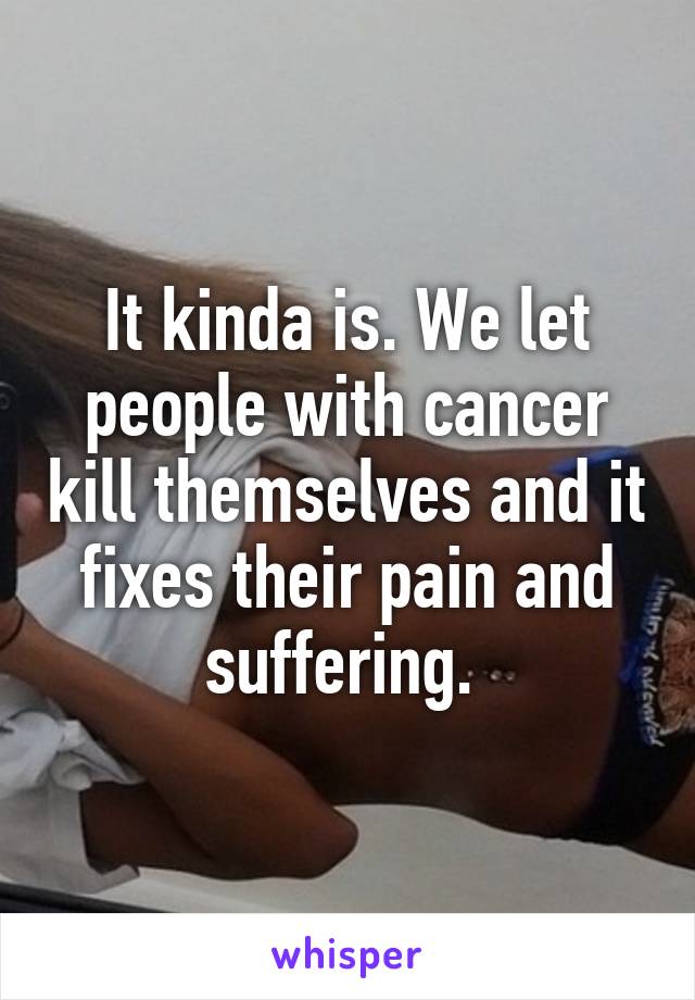 It kinda is. We let people with cancer kill themselves and it fixes their pain and suffering. 