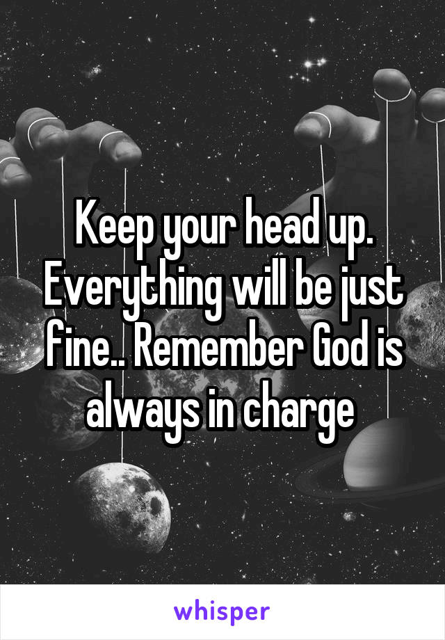 Keep your head up. Everything will be just fine.. Remember God is always in charge 