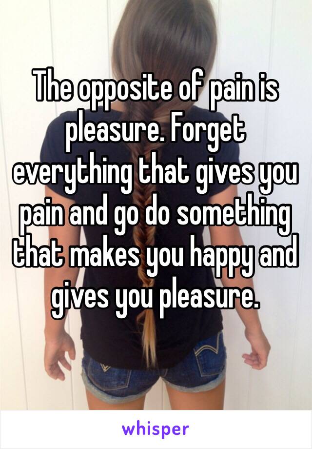 The opposite of pain is pleasure. Forget everything that gives you pain and go do something that makes you happy and gives you pleasure.