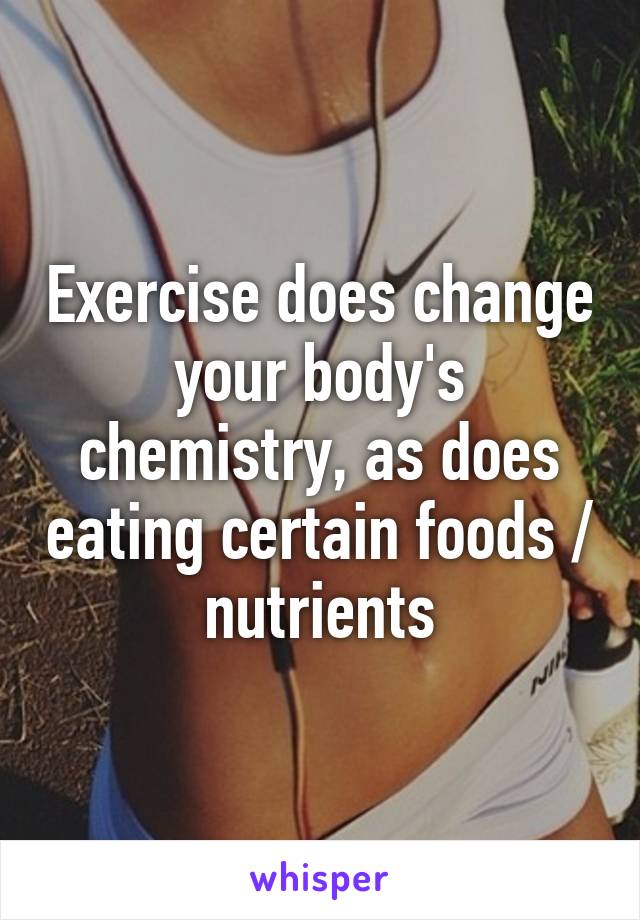 Exercise does change your body's chemistry, as does eating certain foods / nutrients