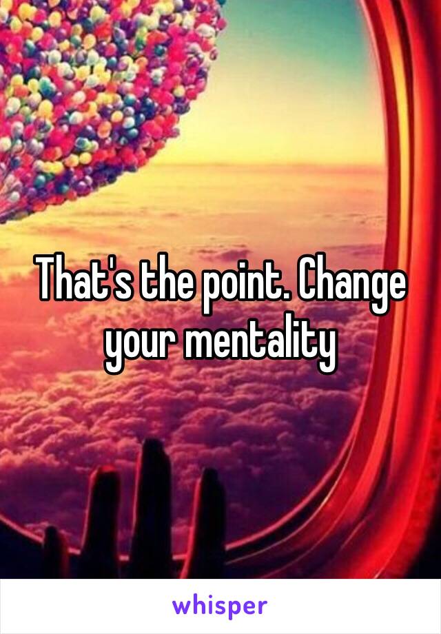 That's the point. Change your mentality