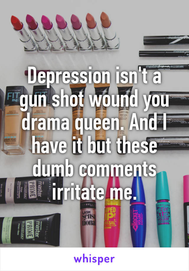 Depression isn't a gun shot wound you drama queen. And I have it but these dumb comments irritate me.