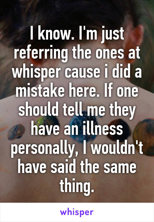 I know. I'm just referring the ones at whisper cause i did a mistake here. If one should tell me they have an illness personally, I wouldn't have said the same thing.