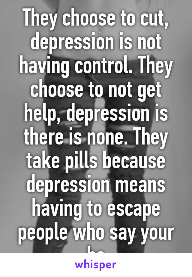 They choose to cut, depression is not having control. They choose to not get help, depression is there is none. They take pills because depression means having to escape people who say your bs