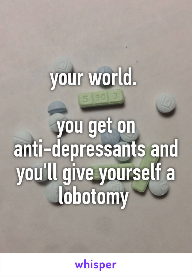 your world. 

you get on anti-depressants and you'll give yourself a lobotomy 