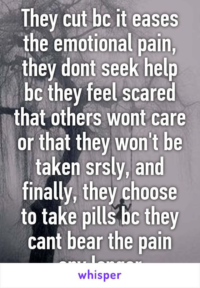 They cut bc it eases the emotional pain, they dont seek help bc they feel scared that others wont care or that they won't be taken srsly, and finally, they choose to take pills bc they cant bear the pain any longer