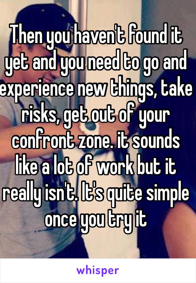 Then you haven't found it yet and you need to go and experience new things, take risks, get out of your confront zone. it sounds like a lot of work but it really isn't. It's quite simple once you try it