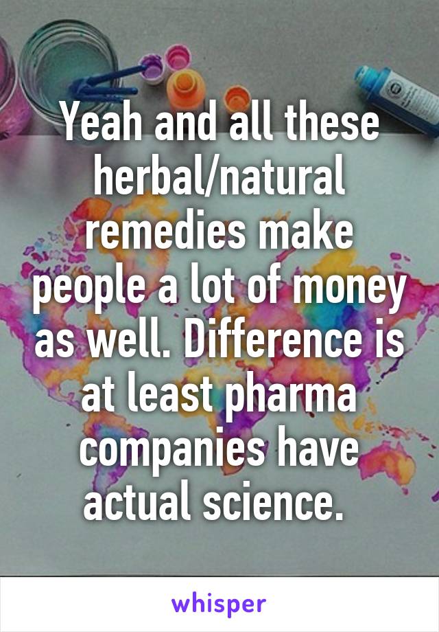 Yeah and all these herbal/natural remedies make people a lot of money as well. Difference is at least pharma companies have actual science. 