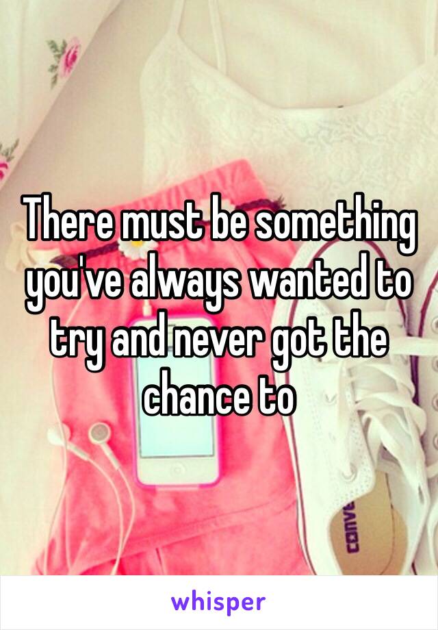 There must be something you've always wanted to try and never got the chance to