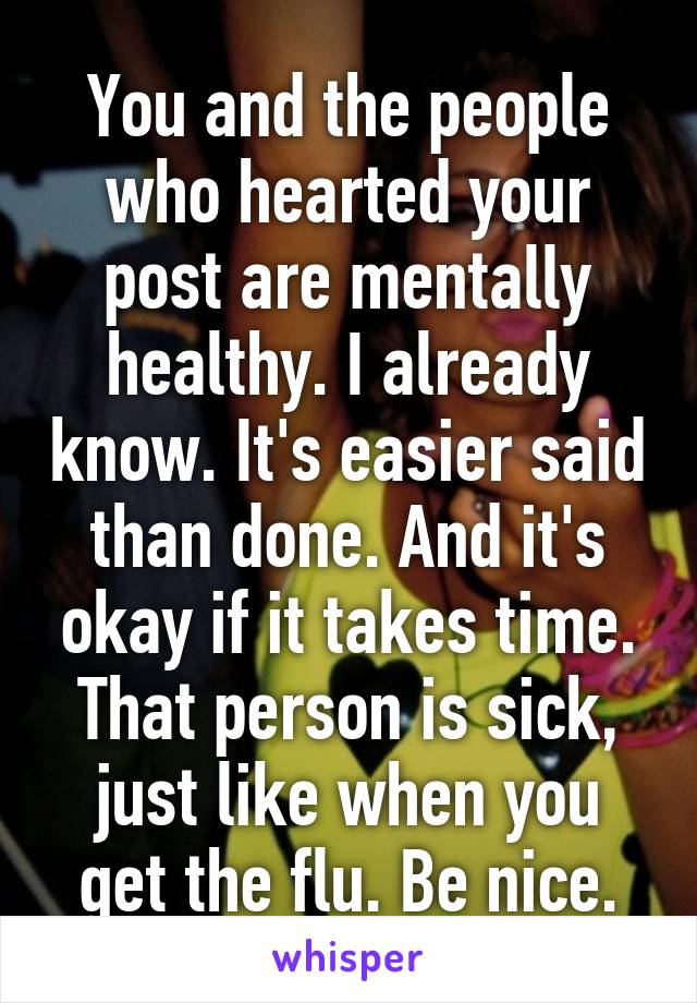 You and the people who hearted your post are mentally healthy. I already know. It's easier said than done. And it's okay if it takes time. That person is sick, just like when you get the flu. Be nice.