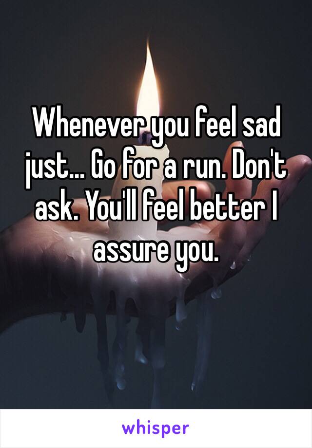 Whenever you feel sad just... Go for a run. Don't ask. You'll feel better I assure you.