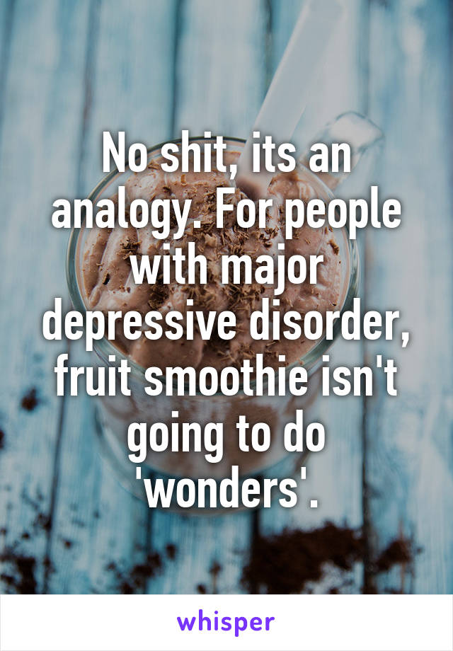 No shit, its an analogy. For people with major depressive disorder, fruit smoothie isn't going to do 'wonders'.