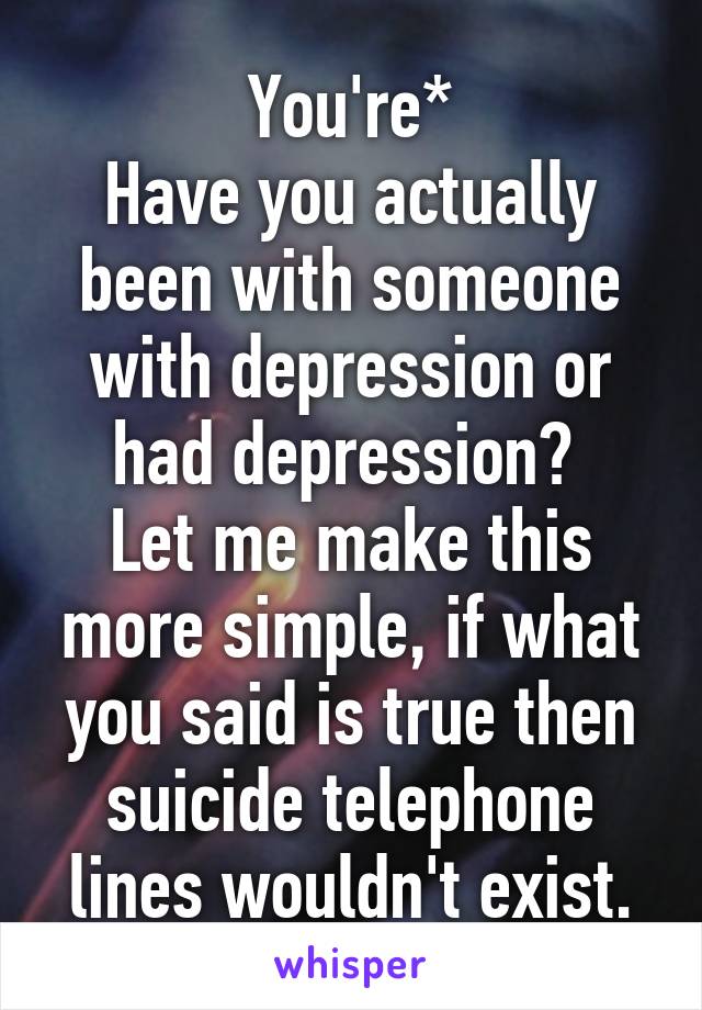 You're*
Have you actually been with someone with depression or had depression? 
Let me make this more simple, if what you said is true then suicide telephone lines wouldn't exist.