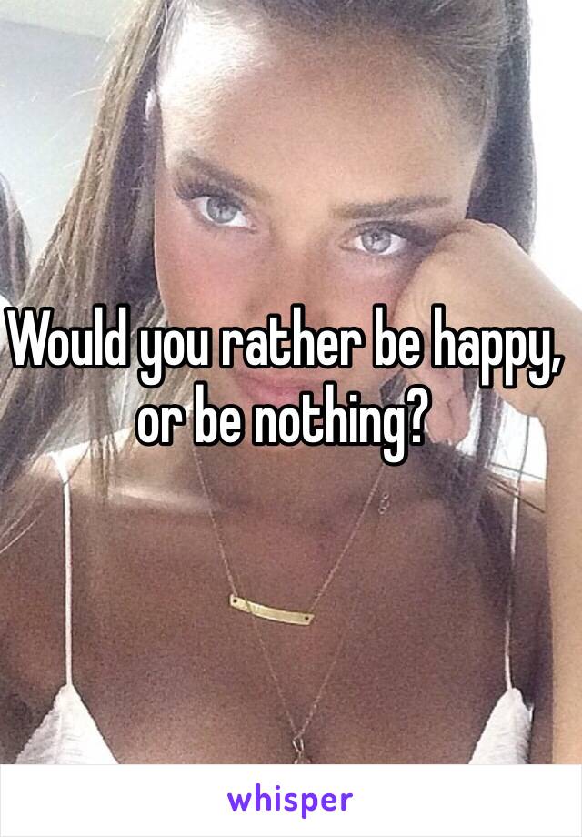 Would you rather be happy, or be nothing?