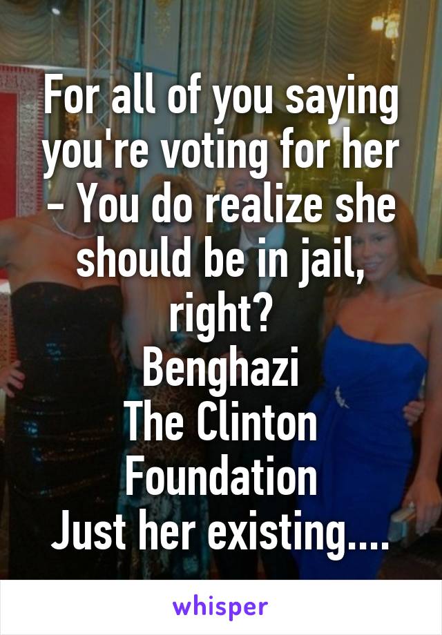 For all of you saying you're voting for her - You do realize she should be in jail, right?
Benghazi
The Clinton Foundation
Just her existing....