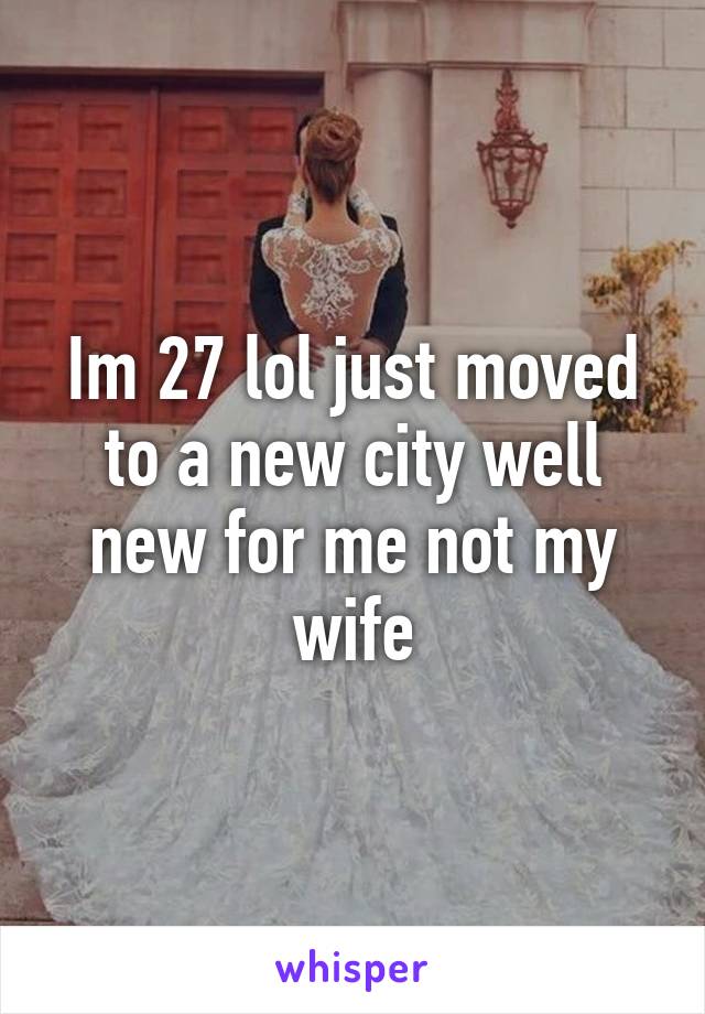 Im 27 lol just moved to a new city well new for me not my wife