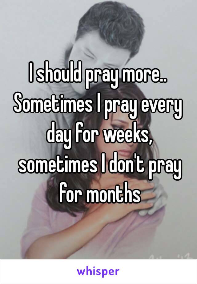 I should pray more..
Sometimes I pray every day for weeks, sometimes I don't pray for months