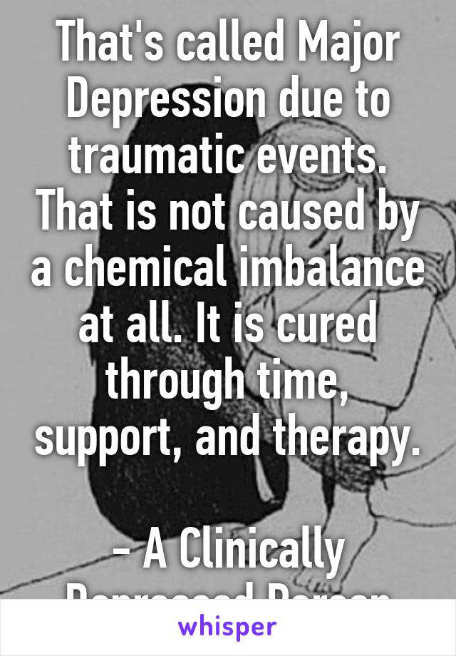 That's called Major Depression due to traumatic events. That is not caused by a chemical imbalance at all. It is cured through time, support, and therapy. 
- A Clinically Depressed Person