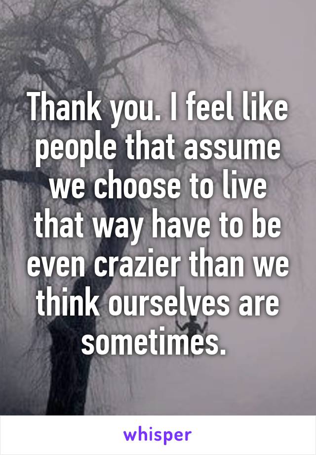 Thank you. I feel like people that assume we choose to live that way have to be even crazier than we think ourselves are sometimes. 