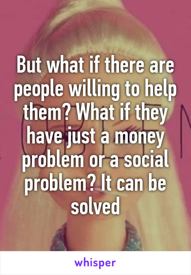 But what if there are people willing to help them? What if they have just a money problem or a social problem? It can be solved