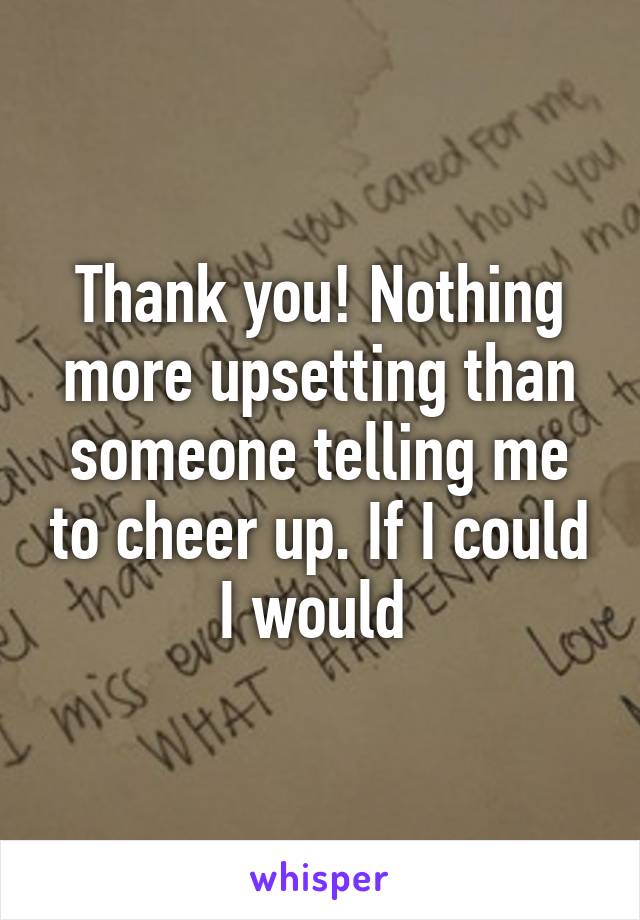 Thank you! Nothing more upsetting than someone telling me to cheer up. If I could I would 