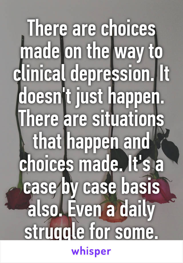 There are choices made on the way to clinical depression. It doesn't just happen. There are situations that happen and choices made. It's a case by case basis also. Even a daily struggle for some.