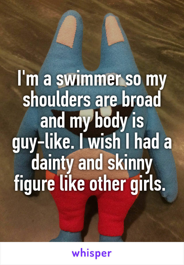 I'm a swimmer so my shoulders are broad and my body is guy-like. I wish I had a dainty and skinny figure like other girls. 