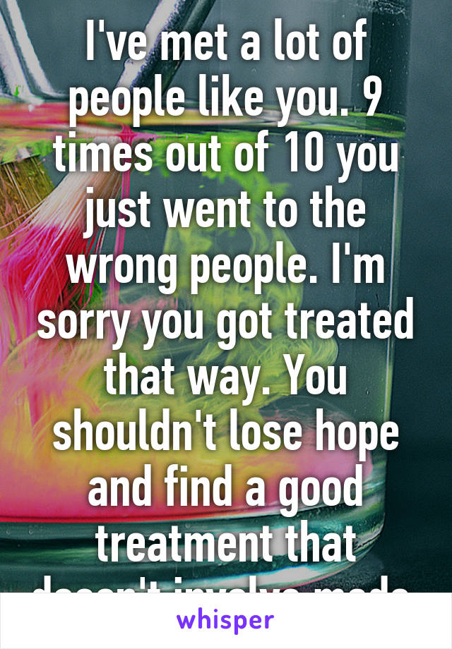 I've met a lot of people like you. 9 times out of 10 you just went to the wrong people. I'm sorry you got treated that way. You shouldn't lose hope and find a good treatment that doesn't involve meds.