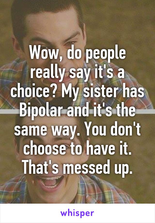 Wow, do people really say it's a choice? My sister has Bipolar and it's the same way. You don't choose to have it. That's messed up.