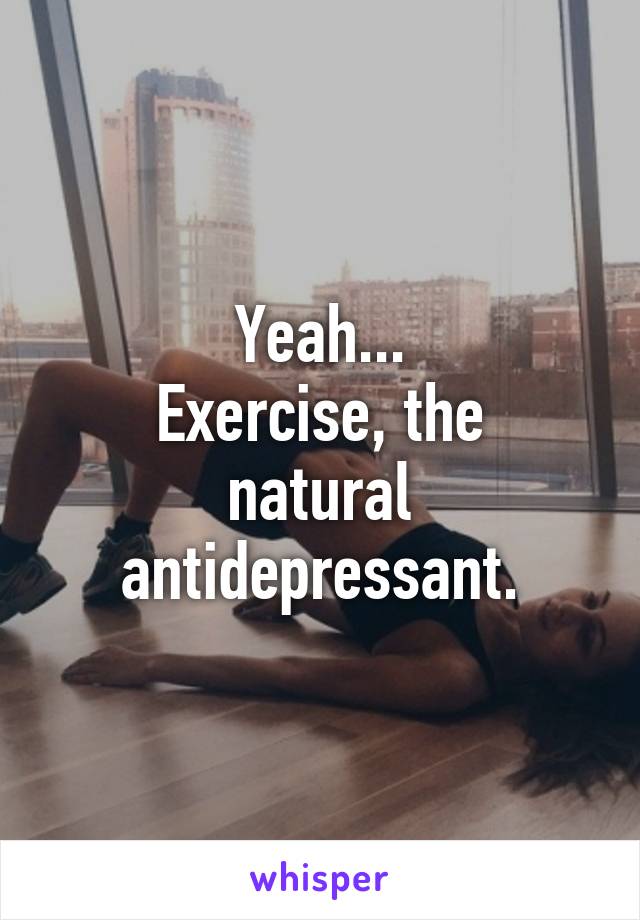 Yeah...
Exercise, the natural antidepressant.